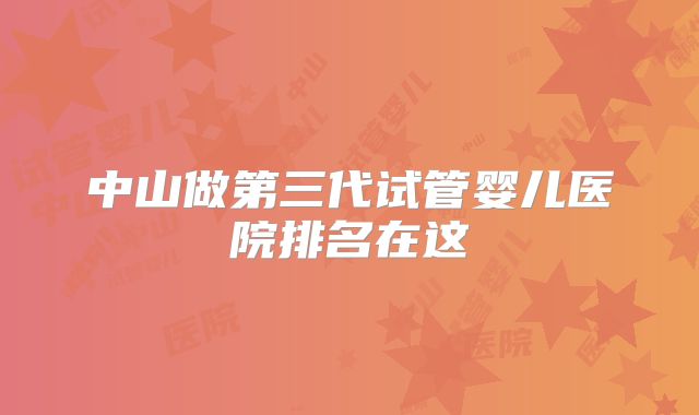 中山做第三代试管婴儿医院排名在这