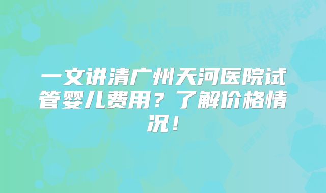 一文讲清广州天河医院试管婴儿费用?了解价格情况!