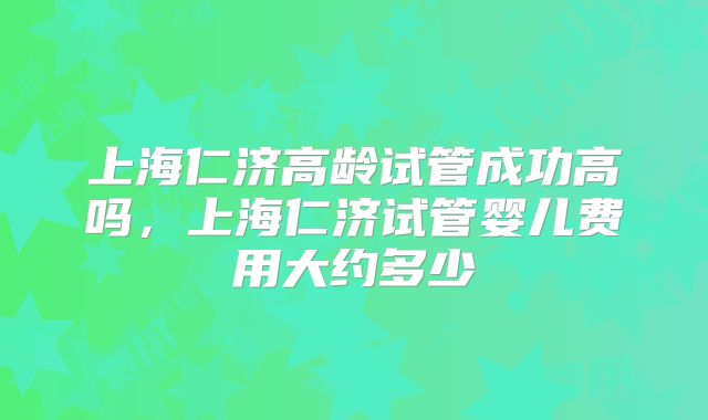 上海仁济高龄试管成功高吗,上海仁济试管婴儿费用大约多少