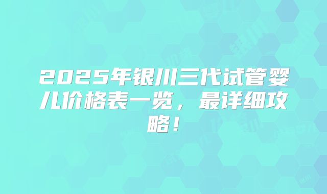 2025年银川三代试管婴儿价格表一览,最详细攻略!