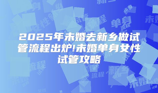 2025年未婚去新乡做试管流程出炉!未婚单身女性试管攻略