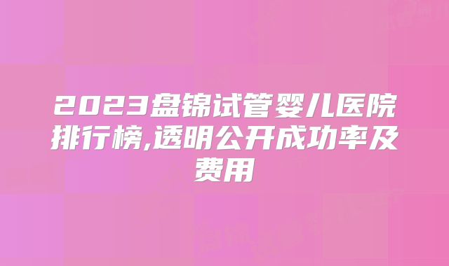 2023盘锦试管婴儿医院排行榜,透明公开成功率及费用