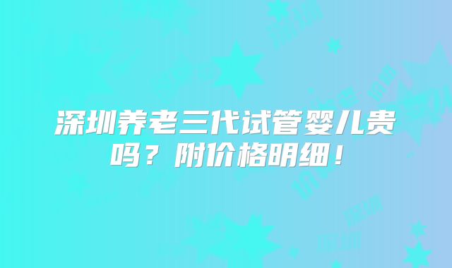 深圳养老三代试管婴儿贵吗?附价格明细!