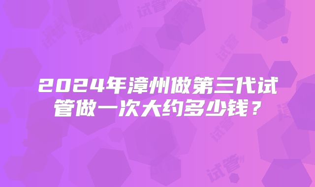 2024年漳州做第三代试管做一次大约多少钱?