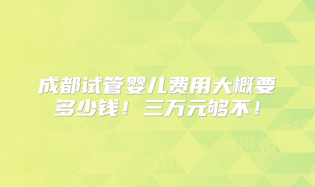 成都试管婴儿费用大概要多少钱！三万元够不！