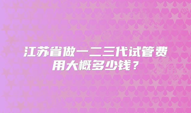 江苏省做一二三代试管费用大概多少钱?