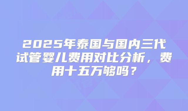 2025年泰国与国内三代试管婴儿费用对比分析,费用十五万够吗?