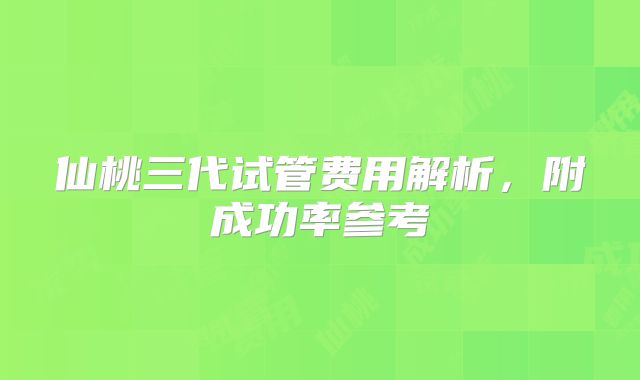 仙桃三代试管费用解析，附成功率参考