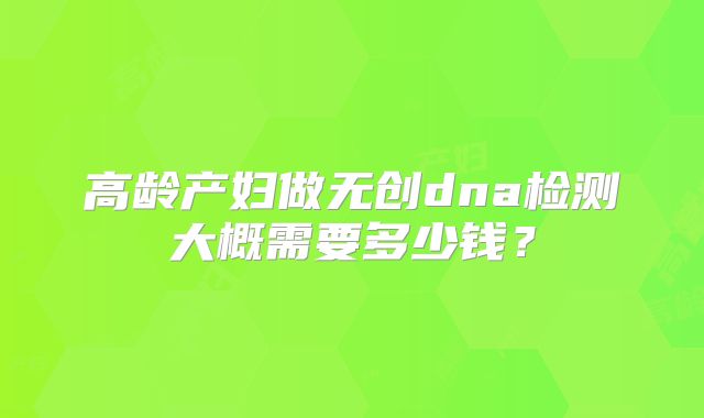 高龄产妇做无创dna检测大概需要多少钱?