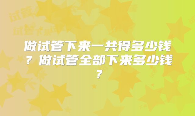 做试管下来一共得多少钱?做试管全部下来多少钱?
