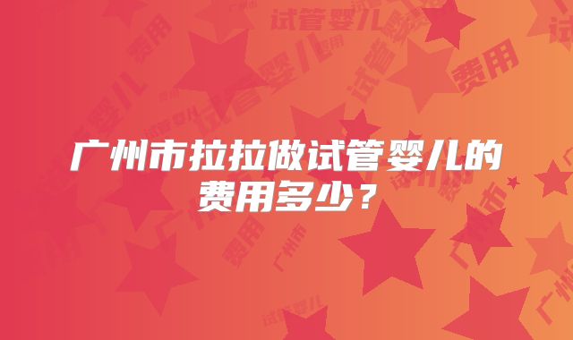 广州市拉拉做试管婴儿的费用多少?