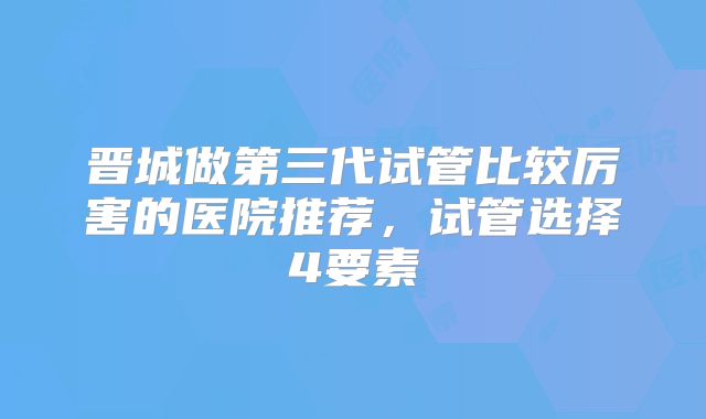 晋城做第三代试管比较厉害的医院推荐，试管选择4要素