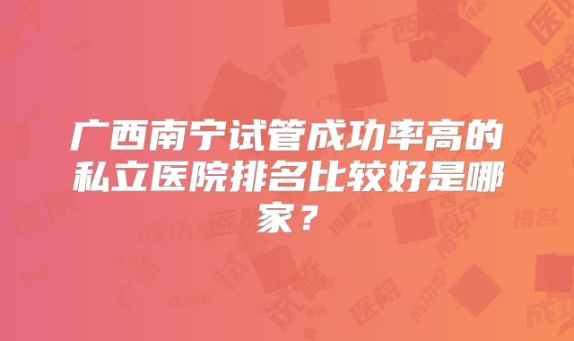 广西南宁试管成功率高的私立医院排名比较好是哪家?