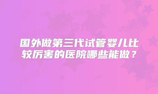 国外做第三代试管婴儿比较厉害的医院哪些能做?