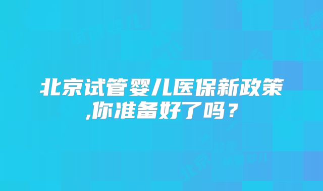 北京试管婴儿医保新政策,你准备好了吗?