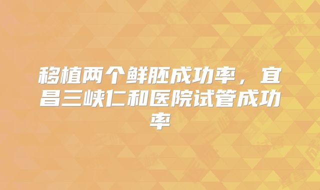 移植两个鲜胚成功率,宜昌三峡仁和医院试管成功率