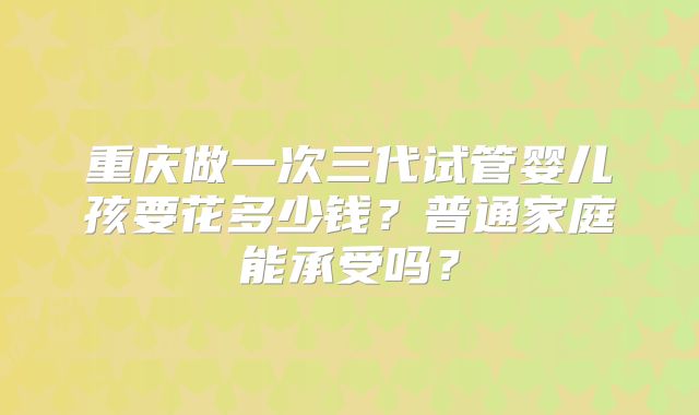 重庆做一次三代试管婴儿孩要花多少钱？普通家庭能承受吗？
