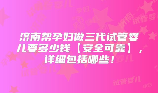 济南帮孕妇做三代试管婴儿要多少钱【安全可靠】,详细包括哪些!
