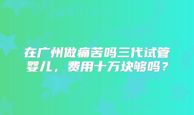 在广州做痛苦吗三代试管婴儿,费用十万块够吗?
