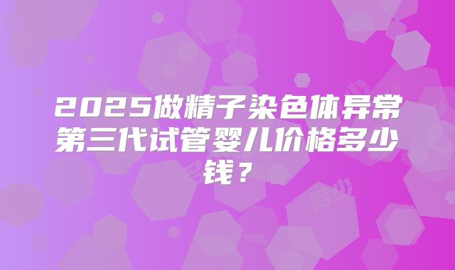 2025做精子染色体异常第三代试管婴儿价格多少钱?