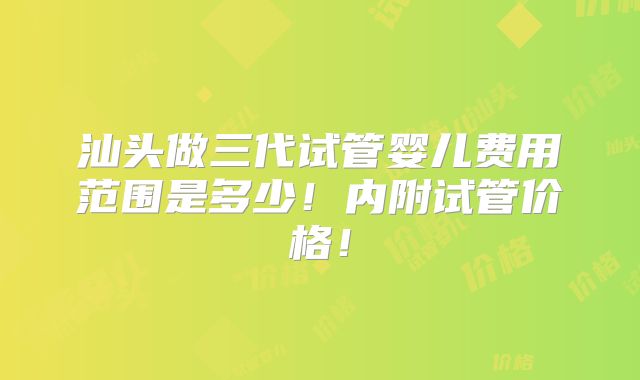 汕头做三代试管婴儿费用范围是多少！内附试管价格！