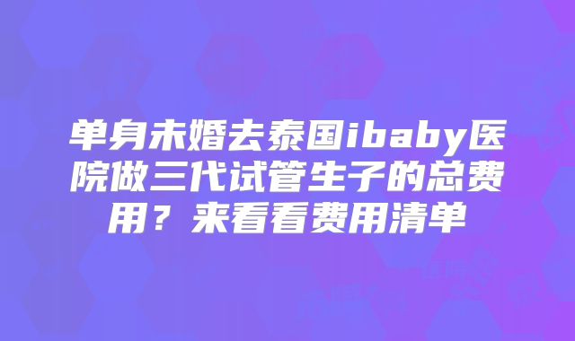 单身未婚去泰国ibaby医院做三代试管生子的总费用?来看看费用清单