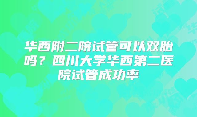华西附二院试管可以双胎吗?四川大学华西第二医院试管成功率