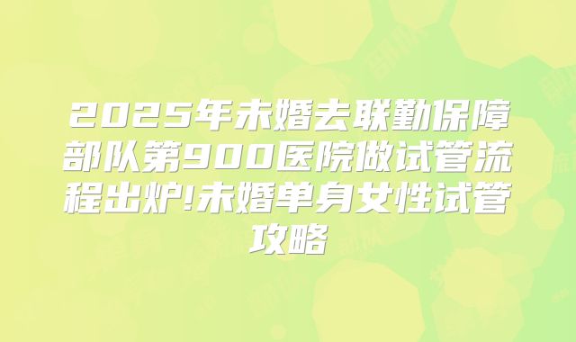 2025年未婚去联勤保障部队第900医院做试管流程出炉!未婚单身女性试管攻略