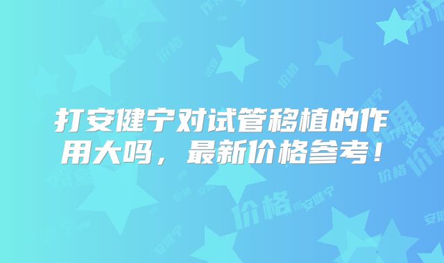 打安健宁对试管移植的作用大吗,最新价格参考!