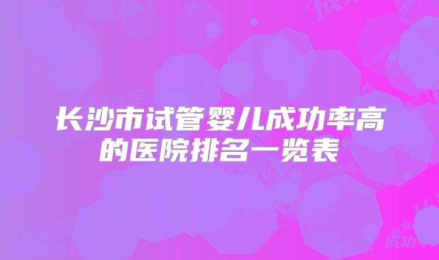 长沙市试管婴儿成功率高的医院排名一览表