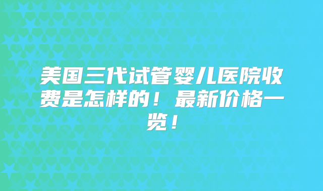 美国三代试管婴儿医院收费是怎样的！最新价格一览！
