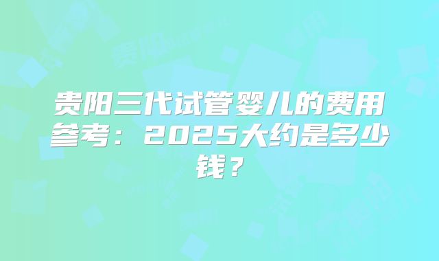 贵阳三代试管婴儿的费用参考:2025大约是多少钱?