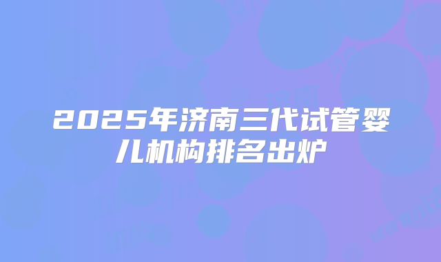 2025年济南三代试管婴儿机构排名出炉