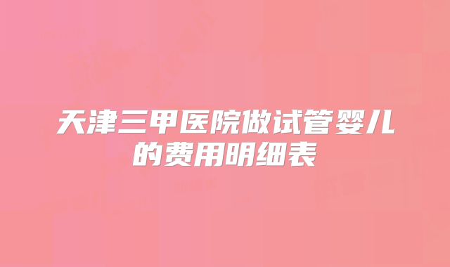 天津三甲医院做试管婴儿的费用明细表