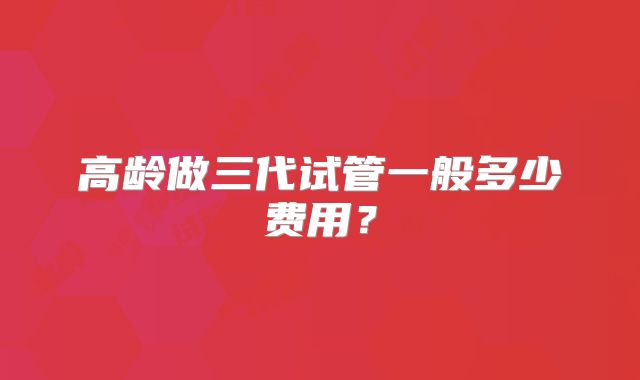 高龄做三代试管一般多少费用?