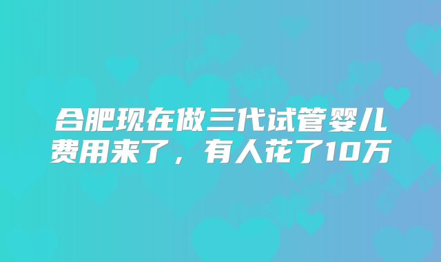 合肥现在做三代试管婴儿费用来了,有人花了10万