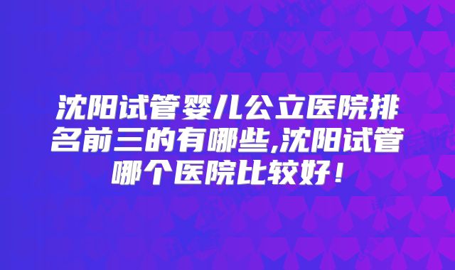 沈阳试管婴儿公立医院排名前三的有哪些,沈阳试管哪个医院比较好！