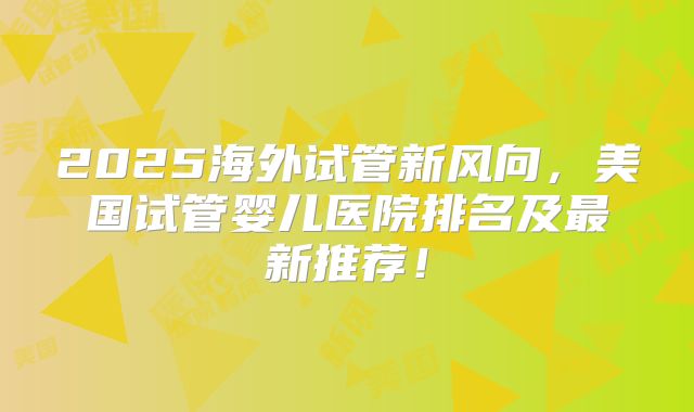 2025海外试管新风向,美国试管婴儿医院排名及最新推荐!
