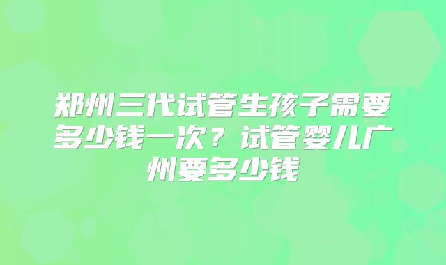 郑州三代试管生孩子需要多少钱一次?试管婴儿广州要多少钱