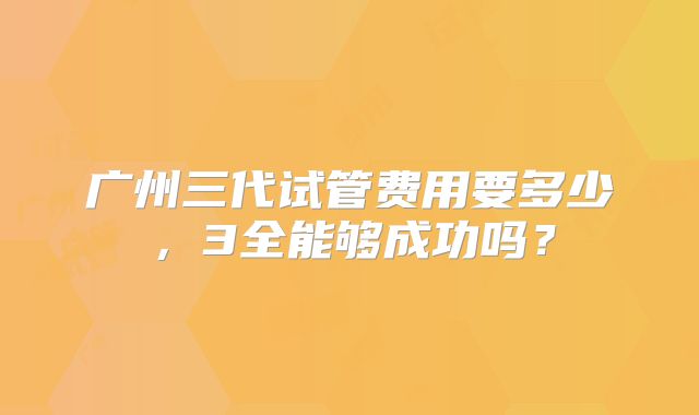 广州三代试管费用要多少,3全能够成功吗?