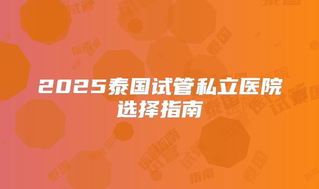 2025泰国试管私立医院选择指南