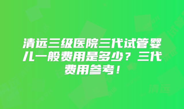 清远三级医院三代试管婴儿一般费用是多少?三代费用参考!