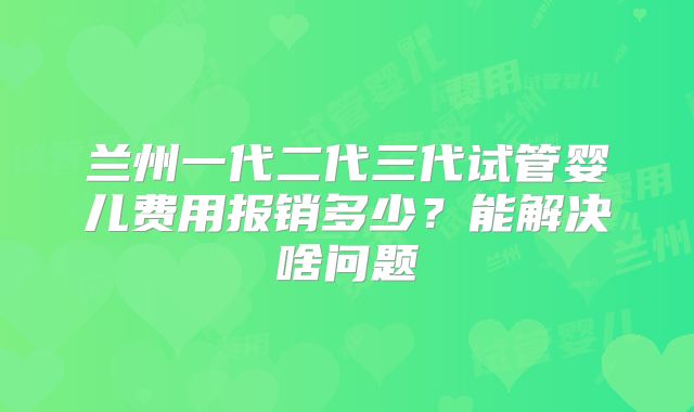 兰州一代二代三代试管婴儿费用报销多少?能解决啥问题