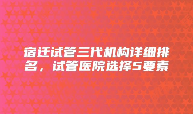 宿迁试管三代机构详细排名，试管医院选择5要素