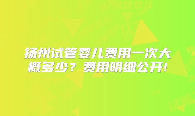 扬州试管婴儿费用一次大概多少?费用明细公开!