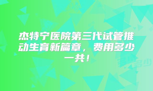 杰特宁医院第三代试管推动生育新篇章,费用多少一共!