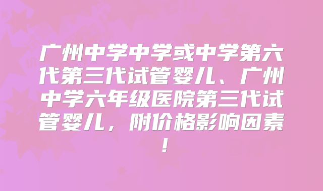 广州中学中学或中学第六代第三代试管婴儿、广州中学六年级医院第三代试管婴儿,附价格影响因素!