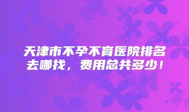 天津市不孕不育医院排名去哪找，费用总共多少！