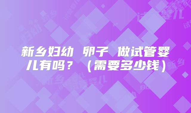 新乡妇幼 卵子 做试管婴儿有吗?(需要多少钱)