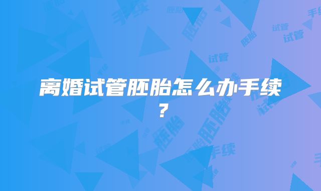 离婚试管胚胎怎么办手续?